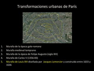 Transformaciones urbanas de París
1. Muralla de la época galo-romana
2. Muralla medieval temprano
3. Muralla de la época de Felipe Augusto (siglo XIII)
4. Muralla de Carlos V (1356-83)
5. Muralla de Louis XIII diseñada por Jacques Lemercier y construida entre 1633 y
1636
 