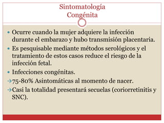 Sintomatología
Congénita
 Ocurre cuando la mujer adquiere la infección
durante el embarazo y hubo transmisión placentaria.
 Es pesquisable mediante métodos serológicos y el
tratamiento de estos casos reduce el riesgo de la
infección fetal.
 Infecciones congénitas.
75-80% Asintomáticas al momento de nacer.
Casi la totalidad presentará secuelas (coriorretinitis y
SNC).
 