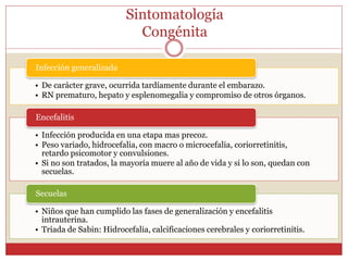 Sintomatología
Congénita
• De carácter grave, ocurrida tardíamente durante el embarazo.
• RN prematuro, hepato y esplenomegalia y compromiso de otros órganos.
Infección generalizada
• Infección producida en una etapa mas precoz.
• Peso variado, hidrocefalia, con macro o microcefalia, coriorretinitis,
retardo psicomotor y convulsiones.
• Si no son tratados, la mayoría muere al año de vida y si lo son, quedan con
secuelas.
Encefalitis
• Niños que han cumplido las fases de generalización y encefalitis
intrauterina.
• Triada de Sabin: Hidrocefalia, calcificaciones cerebrales y coriorretinitis.
Secuelas
 