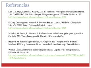Referencias
• Dan L. Longo, Dennis L. Kasper, J. et al. Harrison. Principios de Medicina Interna,
18e. CAPÍTULO 214: Infección por Toxoplasma gondii. Editorial McGraw Hill
http://accessmedicina.mhmedical.com/book.aspx?bookid=1622
• F. Gary Cunningham, Kenneth J. Leveno, Steven L. et al. Williams. Obstetricia,
24e. CAPÍTULO 64: Enfermedades infecciosas.
http://accessmedicina.mhmedical.com/book.aspx?bookid=1525
• Mandell, G. Dolin, R, Bennett, J. Enfermedades Infecciosas: principios y práctica.
Capítulo 279: Toxoplasma gondii. Elsevier. Séptima edición.
• Becerril, M. Parasitología médica, 4e. Capítulo 15: Toxoplasmosis Editorial
McGraw Hill. http://accessmedicina.mhmedical.com/book.aspx?bookid=1483
• Werner Louis Apt Baruch. Parasitología humana. Capítulo 45: Toxoplasmosis.
Editorial McGraw Hill.
http://accessmedicina.mhmedical.com/content.aspx?sectionid=96520724&bookid=1
445&Resultclick=2
 