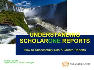 UNDERSTANDING
SCHOLARONE REPORTS
How to Successfully Use & Create Reports
Norma Roberts
Implementation Project Manager
 