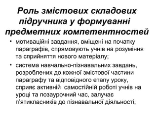 Роль змістових складових
підручника у формуванні
предметних компетентностей
• мотиваційні завдання, вміщені на початку
параграфів, спрямовують учнів на розуміння
та сприйняття нового матеріалу;
• система навчально-пізнавальних завдань,
розроблених до кожної змістової частини
параграфу та відповідного етапу уроку,
сприяє активній самостійній роботі учнів на
уроці та позаурочний час, залучає
п’ятикласників до пізнавальної діяльності;
 