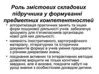 Роль змістових складових
підручника у формуванні
предметних компетентностей
• алгоритмізація практичних занять та інших
форм пошукової діяльності учнів забезпечує
зрозумілу для п’ятикласників організацію
нової для них діяльності;
• наявність ілюстративного, картографічного
матеріалу, літературних та історичних
документів формує в учнів уміння працювати
з різними джерелами знань;
• поєднання активних та інтерактивних методик
дозволяє вирішити не тільки когнітивні
завданні, але й виховні, поєднати набуті на
уроці знання з особистісним досвідом дитини.
 