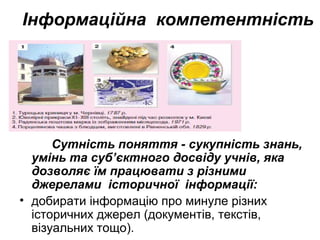 Інформаційна компетентність
Сутність поняття - сукупність знань,
умінь та суб’єктного досвіду учнів, яка
дозволяє їм працювати з різними
джерелами історичної інформації:
• добирати інформацію про минуле різних
історичних джерел (документів, текстів,
візуальних тощо).
 