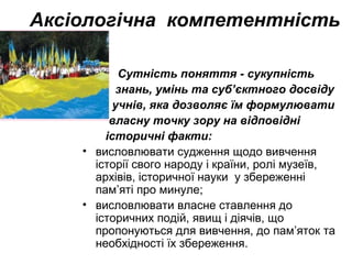 Аксіологічна компетентність
Сутність поняття - сукупність
знань, умінь та суб’єктного досвіду
учнів, яка дозволяє їм формулювати
власну точку зору на відповідні
історичні факти:
• висловлювати судження щодо вивчення
історії свого народу і країни, ролі музеїв,
архівів, історичної науки у збереженні
пам’яті про минуле;
• висловлювати власне ставлення до
історичних подій, явищ і діячів, що
пропонуються для вивчення, до пам’яток та
необхідності їх збереження.
 