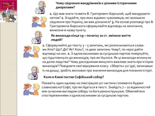 Чому свідчення мандрівників є цінними історичними
джерелами?
1. Що мав знати та вміти В. Григорович-Барський, щоб мандрувати
світом? 2. Згадайте, про яких відомих чужоземців, які залишили
свідчення про Україну, ви вже дізналися? 3. На основі розповіді про В.
Григоровича-Барського сформулюйте відповідь на запитання,
винесене в назву пункту.
Як винаходи кінця 19 – початку 20 ст. змінили життя
людей?
1. Сформулюйте до тексту 3 – 5 запитань, які розпочинаються слова-
ми Хто? Що? Де? Як? Коли?, та двоє запитань Чому?, по черзі дайте
відповіді на них. 2. З однокласниками за сусідньою партою поміркуйте,
що підштовхнуло до винаходів, про які йшлося. Як ці винаходи вплинули
на долю людства? Чому дослідникам минулого важливо знати про історію
винаходів? Повідомте свої міркування класу. «Зберіть» усі ідеї, записавши
їх на дошці, зробіть висновок про значення винаходів для пізнання історії.
Коли в Києві постав Софійський собор?
Покажіть один одному на ілюстраціях усі частини / елементи будівлі
славнозвісної Софії, про які йдеться в тексті. Знайдіть 7 – 10 відмінностей
між сучасним виглядом собору та його реконструкцією. Обміняйтеся
спостереженнями з однокласниками за сусідньою партою.
 