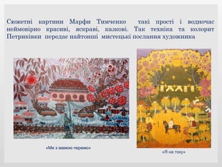 Сюжетні картини Марфи Тимченко такі прості і водночас
неймовірно красиві, яскраві, казкові. Так техніка та колорит
Петриківки передає найтонші мистецькі послання художника
«Ми з мамою перемо»
«Я на току»
 
