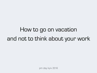 How to go on vacation
and not to think about your work
pm day kyiv 2016
 