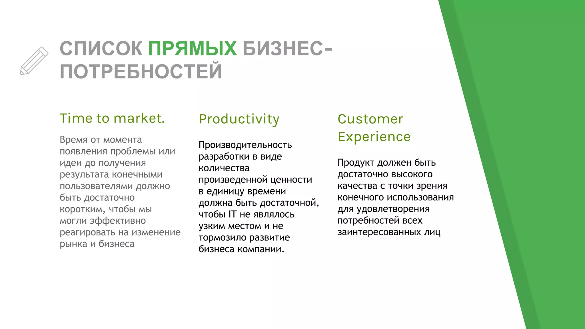 СПИСОК ПРЯМЫХ БИЗНЕС-
ПОТРЕБНОСТЕЙ
Time to market.
Время от момента
появления проблемы или
идеи до получения
результата конечными
пользователями должно
быть достаточно
коротким, чтобы мы
могли эффективно
реагировать на изменение
рынка и бизнеса
Productivity
Производительность
разработки в виде
количества
произведенной ценности
в единицу времени
должна быть достаточной,
чтобы IT не являлось
узким местом и не
тормозило развитие
бизнеса компании.
Customer
Experience
Продукт должен быть
достаточно высокого
качества с точки зрения
конечного использования
для удовлетворения
потребностей всех
заинтересованных лиц
 