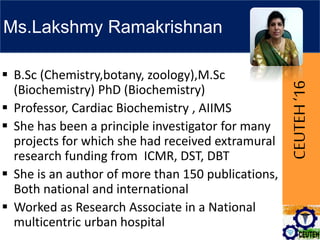 CEUTEH‘16
Ms.Lakshmy Ramakrishnan
 B.Sc (Chemistry,botany, zoology),M.Sc
(Biochemistry) PhD (Biochemistry)
 Professor, Cardiac Biochemistry , AIIMS
 She has been a principle investigator for many
projects for which she had received extramural
research funding from ICMR, DST, DBT
 She is an author of more than 150 publications,
Both national and international
 Worked as Research Associate in a National
multicentric urban hospital
 