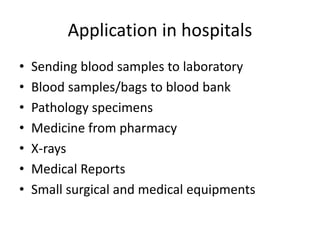 Application in hospitals
• Sending blood samples to laboratory
• Blood samples/bags to blood bank
• Pathology specimens
• Medicine from pharmacy
• X-rays
• Medical Reports
• Small surgical and medical equipments
 