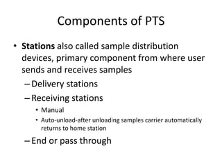 Components of PTS
• Stations also called sample distribution
devices, primary component from where user
sends and receives samples
–Delivery stations
–Receiving stations
• Manual
• Auto-unload-after unloading samples carrier automatically
returns to home station
–End or pass through
 