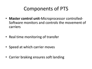 Components of PTS
• Master control unit-Microprocessor controlled-
Software monitors and controls the movement of
carriers
• Real time monitoring of transfer
• Speed at which carrier moves
• Carrier braking ensures soft landing
 