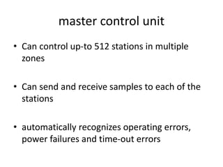 master control unit
• Can control up-to 512 stations in multiple
zones
• Can send and receive samples to each of the
stations
• automatically recognizes operating errors,
power failures and time-out errors
 