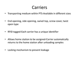 Carriers
• Transporting medium within PTS-Available in different sizes
• End opening, side opening, swivel top, screw cover, twist
open type
• RFID tagged-Each carrier has a unique identifier
• Allows home station to be assigned-Carrier automatically
returns to the home station after unloading samples
• Locking mechanism to prevent leakage
 
