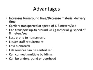 Advantages
• Increases turnaround time/Decrease material delivery
time
• Carriers transported at speed of 6-8 meters/sec
• Can transport up-to around 28 kg material @ speed of
8 meters/sec
• Less prone to human error
• Lesser staff requirement
• Less biohazard
• Lab services can be centralized
• Can connect multiple buildings
• Can be underground or overhead
 