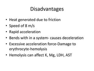 Disadvantages
• Heat generated due to friction
• Speed of 8 m/s
• Rapid acceleration
• Bends with in a system- causes deceleration
• Excessive acceleration force-Damage to
erythrocyte-hemolysis
• Hemolysis can affect K, Mg, LDH, AST
 