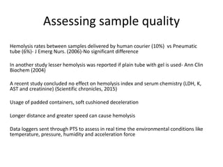 Assessing sample quality
Hemolysis rates between samples delivered by human courier (10%) vs Pneumatic
tube (6%)- J Emerg Nurs. (2006)-No significant difference
In another study lesser hemolysis was reported if plain tube with gel is used- Ann Clin
Biochem (2004)
A recent study concluded no effect on hemolysis index and serum chemistry (LDH, K,
AST and creatinine) (Scientific chronicles, 2015)
Usage of padded containers, soft cushioned deceleration
Longer distance and greater speed can cause hemolysis
Data loggers sent through PTS to assess in real time the environmental conditions like
temperature, pressure, humidity and acceleration force
 