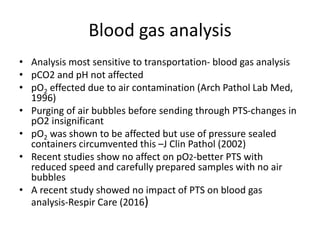 Blood gas analysis
• Analysis most sensitive to transportation- blood gas analysis
• pCO2 and pH not affected
• pO2 effected due to air contamination (Arch Pathol Lab Med,
1996)
• Purging of air bubbles before sending through PTS-changes in
pO2 insignificant
• pO2 was shown to be affected but use of pressure sealed
containers circumvented this –J Clin Pathol (2002)
• Recent studies show no affect on pO2-better PTS with
reduced speed and carefully prepared samples with no air
bubbles
• A recent study showed no impact of PTS on blood gas
analysis-Respir Care (2016)
 