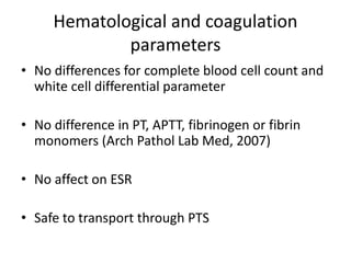 Hematological and coagulation
parameters
• No differences for complete blood cell count and
white cell differential parameter
• No difference in PT, APTT, fibrinogen or fibrin
monomers (Arch Pathol Lab Med, 2007)
• No affect on ESR
• Safe to transport through PTS
 