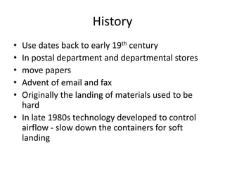 History
• Use dates back to early 19th century
• In postal department and departmental stores
• move papers
• Advent of email and fax
• Originally the landing of materials used to be
hard
• In late 1980s technology developed to control
airflow - slow down the containers for soft
landing
 
