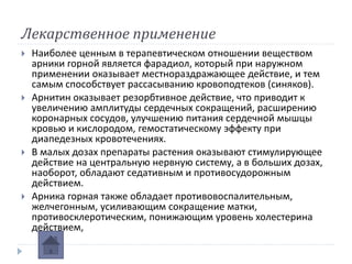 Лекарственное применение
 Наиболее ценным в терапевтическом отношении веществом
арники горной является фарадиол, который при наружном
применении оказывает местнораздражающее действие, и тем
самым способствует рассасыванию кровоподтеков (синяков).
 Арнитин оказывает резорбтивное действие, что приводит к
увеличению амплитуды сердечных сокращений, расширению
коронарных сосудов, улучшению питания сердечной мышцы
кровью и кислородом, гемостатическому эффекту при
диапедезных кровотечениях.
 В малых дозах препараты растения оказывают стимулирующее
действие на центральную нервную систему, а в больших дозах,
наоборот, обладают седативным и противосудорожным
действием.
 Арника горная также обладает противовоспалительным,
желчегонным, усиливающим сокращение матки,
противосклеротическим, понижающим уровень холестерина
действием,
 