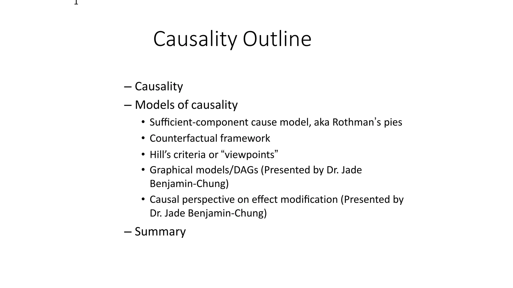 Causality Outline
– Causality
– Models of causality
• Suﬃcient-component cause model, aka Rothman’s pies
• Counterfactual framework
• Hill’s criteria or “viewpoints”
• Graphical models/DAGs (Presented by Dr. Jade
Benjamin-Chung)
• Causal perspective on eﬀect modiﬁcation (Presented by
Dr. Jade Benjamin-Chung)
– Summary
1
 