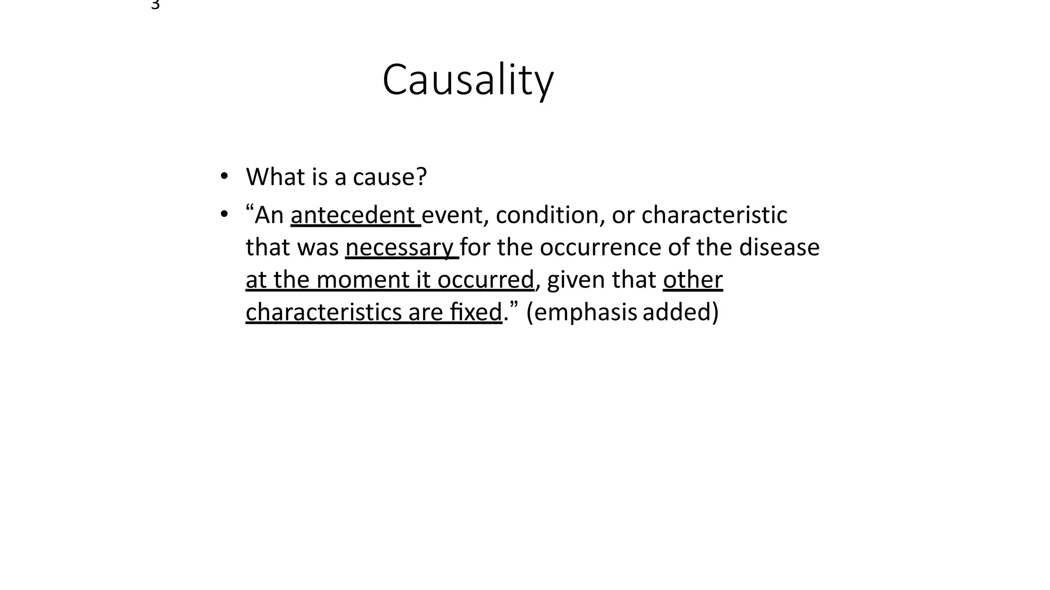 3
Causality
• What is a cause?
• “An antecedent event, condition, or characteristic
that was necessary for the occurrence of the disease
at the moment it occurred, given that other
characteristics are ﬁxed.” (emphasis added)
 