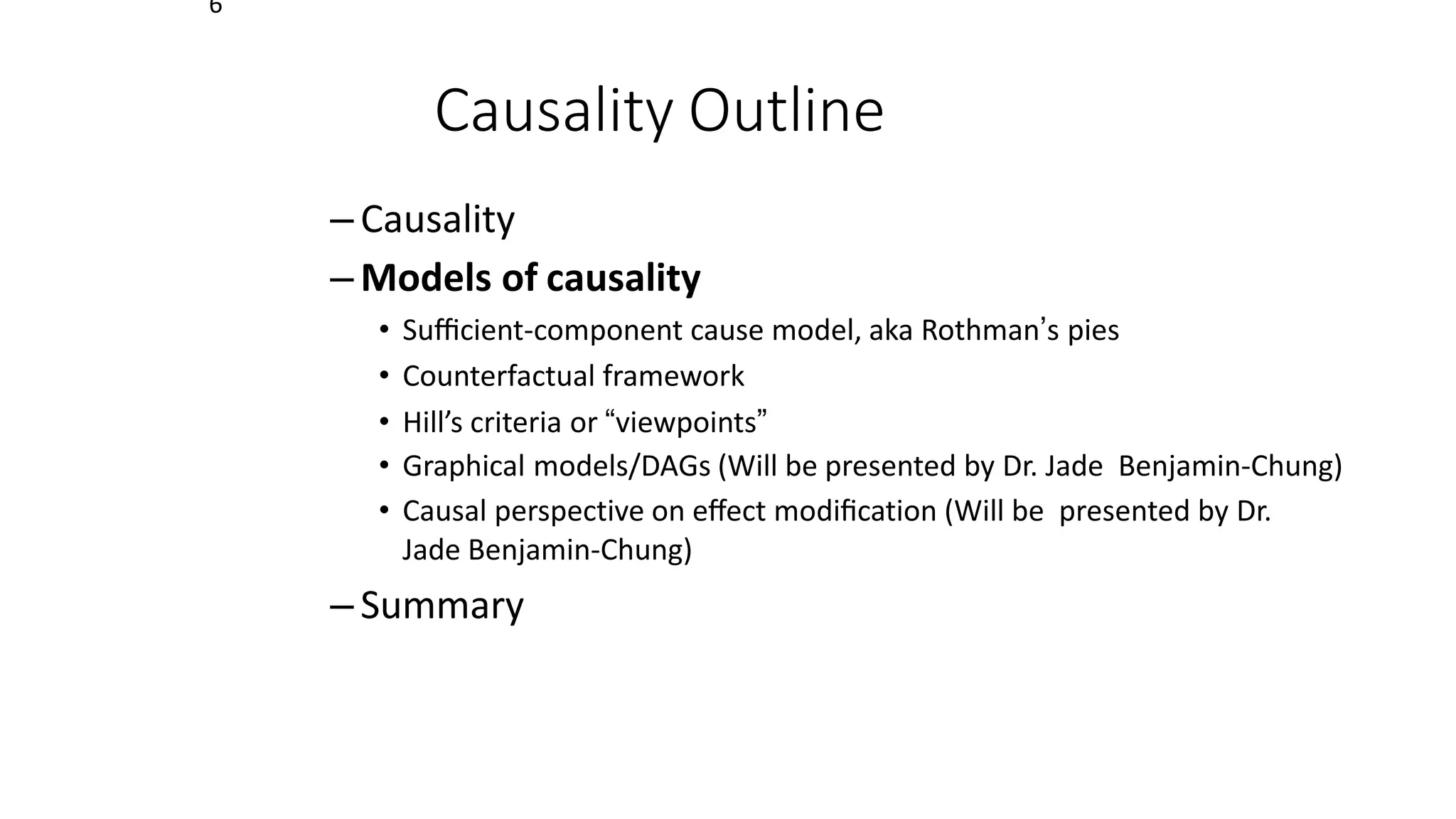 6
Causality Outline
– Causality
– Models of causality
• Suﬃcient-component cause model, aka Rothman’s pies
• Counterfactual framework
• Hill’s criteria or “viewpoints”
• Graphical models/DAGs (Will be presented by Dr. Jade Benjamin-Chung)
• Causal perspective on eﬀect modiﬁcation (Will be presented by Dr.
Jade Benjamin-Chung)
– Summary
 
