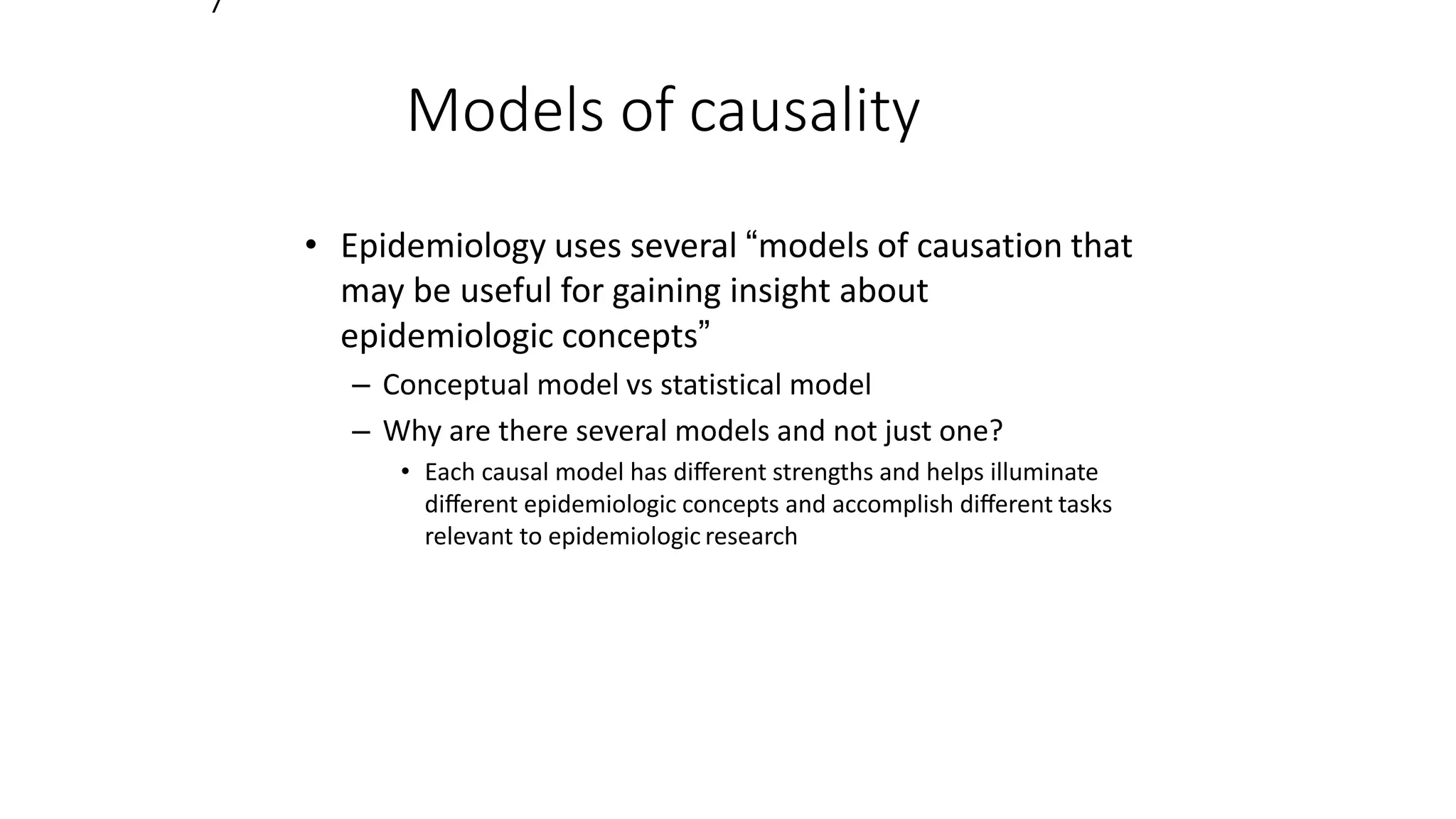 7
Models of causality
• Epidemiology uses several “models of causation that
may be useful for gaining insight about
epidemiologic concepts”
– Conceptual model vs statistical model
– Why are there several models and not just one?
• Each causal model has diﬀerent strengths and helps illuminate
diﬀerent epidemiologic concepts and accomplish diﬀerent tasks
relevant to epidemiologic research
 