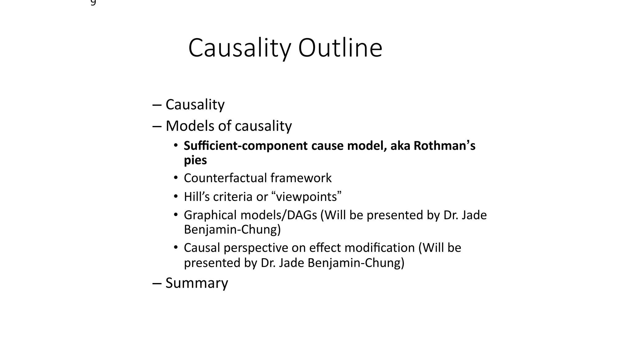 9
Causality Outline
– Causality
– Models of causality
• Suﬃcient-component cause model, aka Rothman’s
pies
• Counterfactual framework
• Hill’s criteria or “viewpoints”
• Graphical models/DAGs (Will be presented by Dr. Jade
Benjamin-Chung)
• Causal perspective on eﬀect modiﬁcation (Will be
presented by Dr. Jade Benjamin-Chung)
– Summary
 