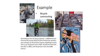 18
Example
• Bicycle
commuting
According to the US Census Bureau’s 2008 American
Community Survey (ACS) 0.55% of American workers
use a bicycle as the primary means of getting to work.
This is up 14 percent since 2007, 36 percent from the
ﬁrst ACS in 2005, and 43 percent since the 2000
Census.
 