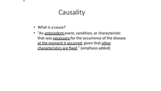3
Causality
• What is a cause?
• “An antecedent event, condition, or characteristic
that was necessary for the occurrence of the disease
at the moment it occurred, given that other
characteristics are ﬁxed.” (emphasis added)
 