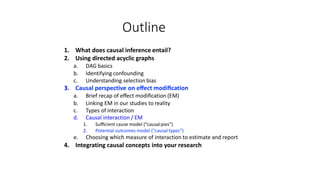 Outline
1. What does causal inference entail?
2. Using directed acyclic graphs
a. DAG basics
b. Identifying confounding
c. Understanding selection bias
3. Causal perspective on eﬀect modiﬁcation
a. Brief recap of eﬀect modiﬁcation (EM)
b. Linking EM in our studies to reality
c. Types of interaction
d. Causal interaction / EM
1. Suﬃcient cause model (“causalpies”)
2. Potential outcomes model (“causal types”)
e. Choosing which measure of interaction to estimate and report
4. Integrating causal concepts into your research
 