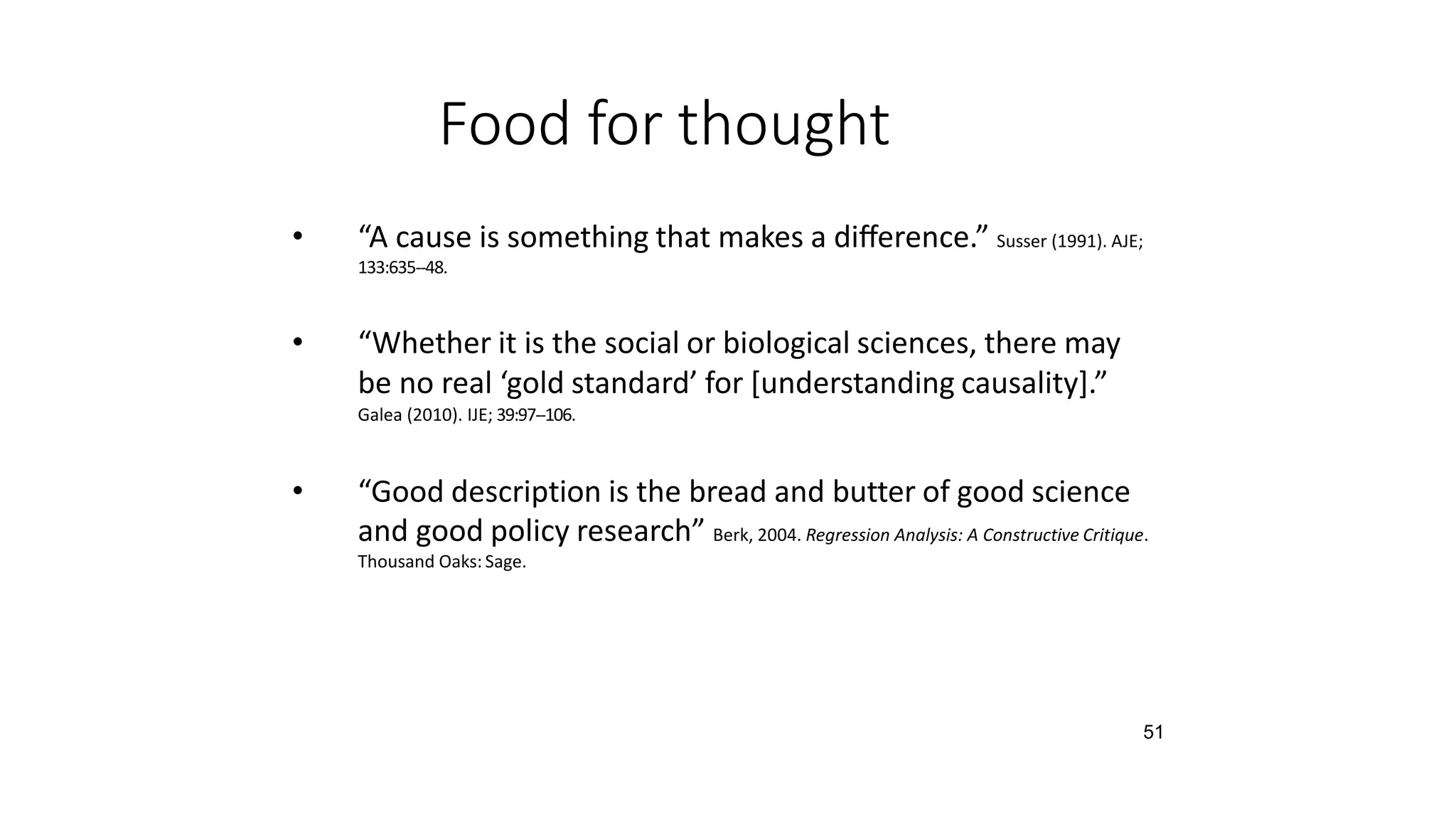 51
Food for thought
• “A cause is something that makes a diﬀerence.” Susser (1991). AJE;
133:635-‐48.
• “Whether it is the social or biological sciences, there may
be no real ‘gold standard’ for [understanding causality].”
Galea (2010). IJE; 39:97-‐106.
• “Good description is the bread and butter of good science
and good policy research” Berk, 2004. Regression Analysis: A Constructive Critique.
Thousand Oaks: Sage.
 