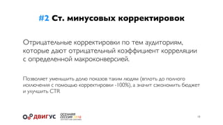 #2 Ст. минусовых корректировок
18
Отрицательные корректировки по тем аудиториям,
которые дают отрицательный коэффициент корреляции
с определенной макроконверсией.
Позволяет уменьшить долю показов таким людям (вплоть до полного
исключения с помощью корректировки -100%), а значит сэкономить бюджет
и улучшить CTR
 