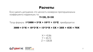 Расчеты
23
Если сделать допущение, что ценность конверсии пропорциональна
коэффициенту корреляции, то:
Y=2X, Z=3X
Тогда формула 1*3000 = 5*X + 10*Y + 15*Z преобразуется:
3000 = 5*X + 10*2*X + 15*3*X = 5X + 20X + 45X = 70X
X = 42,86
Y = 85,72
Z = 128,58
 