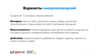 Варианты микроконверсий
5
Существует 3 категории микроконверсий:
Интерес: поик по сайту, просмотр страниц товара, количество
просмотренных страниц, время на сайте, повторные посещения
Вовлеченность: комментирование, лайки, репосты, ретвиты, подписка на
почтовые рассылки, скачивание файлов, копирование email адресов
Действие: создание аккаунта, добавление товара в корзину, нажатие на
кнопку "оставить заявку"
 