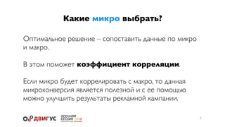Какие микро выбрать?
7
Оптимальное решение – сопоставить данные по микро
и макро.
В этом поможет коэффициент корреляции.
Если микро будет коррелировать с макро, то данная
микроконверсия является полезной и с ее помощью
можно улучшить результаты рекламной кампании.
 
