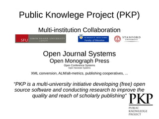 Public Knowlege Project (PKP)
Multi-institution Collaboration
Open Journal Systems
Open Monograph Press
Open Conference Systems
Open Harvester Systems
XML conversion, ALM/alt-metrics, publishing cooperatives, ...
“PKP is a multi-university initiative developing (free) open
source software and conducting research to improve the
quality and reach of scholarly publishing”
 