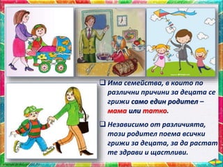  Има семейства, в които по
различни причини за децата се
грижи само един родител –
мама или татко.
 Независимо от различията,
този родител поема всички
грижи за децата, за да растат
те здрави и щастливи.
 