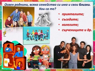 Освен роднини, всяко семейство си има и свои близки.
Кои са те?
• приятелите;
• съседите;
• колегите;
• съучениците и др.
 