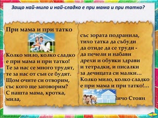 При мама и при татко
Колко мило, колко сладко
е при мама и при татко!
Те за нас се много трудят,
те за нас от сън се будят.
Щом очите си отворим,
със кого ще заговорим?
С нашта мама, кротка,
мила,
със зората подранила,
тихо татка да събуди
да отиде да се труди -
да печели и набави
дрехи и обувки здрави
и тетрадки, и писалки
за дечицата си малки…
Колко мило, колко сладко
е при мама и при татко!…
Чичо Стоян
Защо най-мило и най-сладко е при мама и при татко?
 