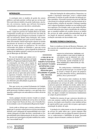 Rev Esc Enferm USP
2007; 41(Esp):835-40.
www.ee.usp.br/reeusp/836
Competências para a gestão de Unidades Básicas
de Saúde: percepção do gestor
André AM, Ciampone MHT
INTRODUÇÃO
A correlação entre os modelos de gestão dos setores
públicos e privados permite verificar que nos serviços pú-
blicos prevalecem modelos de gestão tradicionais, ancora-
dos em estruturas rígidas que definem hierarquias
verticalizadas e processos decisórios centralizados.
Ao focarmos o setor público de saúde e, mais especifica-
mente, o papel dos gestores de Unidades Básicas de Saúde
é importante ressaltar que no nível local eles são reféns de
regulamentações que restringem severamente, no plano for-
mal, sua autonomia. Dentre outras limitações, não contam
com orçamento próprio para gerir recursos humanos, con-
tratar, descontratar, realizar negociações salariais ou instalar
mecanismos de incentivo ou sanção condicionados à pro-
dução de metas quanti ou qualitativas. Os servidores
concursados não podem ser demitidos e, para que ocorra
uma simples transferência, o gestor depende da anuência de
instâncias de âmbito regional e central, no caso da organiza-
ção do Município de São Paulo.
No caso de unidades que contam com o
Programa deAgentes Comunitários de Saúde
(PACS)eoProgramadeSaúdedaFamília(PSF)
as contratações são feitas sob o regime da
Consolidação das Leis do Trabalho (CLT) ou
pelas organizações Sociais de Saúde denomi-
nadas instituições parceiras. Isto facilita o pro-
cesso de contratação e demissão, mas ambas
as ações devem ser aprovadas pelas instânci-
as superiores. Contudo, o fato de ter no mes-
mo local de trabalho funcionários que exer-
cem funções semelhantes e que recebem salá-
rios diferentes gera dificuldades na gestão dos
recursos humanos.
Para que ocorra um eventual fechamento da Unidade,
seja para manutenção, reforma ou treinamento o gestor deve
pedir permissão à instância superior e, caso aprovado, deve
aguardar a publicação com antecedência no diário oficial do
município.
Assim, qualquer iniciativa mesmo visando ao cumpri-
mento da finalidade de melhoria do serviço deve ser discuti-
da com a Supervisão Técnica de Área, com o Conselho Ges-
tor da unidade e com a Coordenadoria Regional de Saúde(1)
.
Assim, pode-se afirmar que o sistema continua referen-
dando que os gestores sofram processo de desconcentração,
definida como a delegação de responsabilidade sem a equi-
valente delegação de poder decisório, transferindo-se res-
ponsabilidades pela implementação de decisões centraliza-
das, porém sem a prerrogativa de poder modificá-las confor-
me a necessidade local(2)
.
Além das limitações de ordens práticas, financeiras e as
ligadas à legislação municipal, existe a subjetividade
permeando as relações de poder advindas da dimensão po-
lítico-partidária.Aascensão à posição de gestor de UBS não
é decorrente de avaliação meritória, mas proveniente de in-
dicação política, relações de amizade e confiança mantidas
com o superior hierárquico imediato ou com instâncias polí-
ticas superiores. Por exemplo, cada vez que muda o Prefeito,
ocorrem indicações para cargos considerados de confiança,
que se estendem também aos escalões técnicos no âmbito
dos serviços de saúde, gerando descontinuidade de ações
em função de interesses partidários e não em função de
avaliações ancoradas em necessidades reais.
REVISÃO TEÓRICO-CONCEITUAL
Entre os estudiosos da área de Recursos Humanos, um
dos conceitos de competência que tem sido bastante utiliza-
do consiste em:
conjunto de conhecimentos, habilidades e ati-
tudes que afetam a maior parte do trabalho de
uma pessoa e que se relacionam com o de-
sempenho no trabalho; a competência pode
ser mensurada, quando comparada com pa-
drões estabelecidos e desenvolvida por meio
de treinamento(3)
.
Os conhecimentos e habilidades requeri-
dos pelo profissional que vai assumir ou que
já assume a função de gestor são perpassa-
dos pelas dimensões técnica, administrativa,
política, ética e psicossocial(4)
.
Há consenso entre estudiosos da Admi-
nistração, que conceitos como de gestão estratégica se apli-
cam plenamente aos serviços de saúde e são fundamentais
ao processo gerencial: definição da missão, análise dos re-
cursos, necessidades e cenários, desenvolvimento e monito-
ramento dos planos de ação, elaboração de políticas para
conferir viabilidade aos planos e processos de avaliação con-
tínua, são alguns exemplos de instrumentos fundamentais
ao campo do gerenciamento(5)
.
Também há consenso de que o processo decisório en-
volve não somente a análise dos dados, dos processos, dos
recursos, da relação custo-benefício como também da base
de suporte político que o gestor deve ter para a aprovação e
sustentação de planos de ação.
A produção do conhecimento na área de administração
de serviços de saúde indica que o gestor enquanto líder
deve saber trabalhar com sua equipe de maneira a desenvol-
ver os conhecimentos e habilidades do grupo, buscando
sinergia e desenvolvimento contínuo do mesmo(4-6)
.
...o fato de ter no
mesmo local de
trabalho funcionários
que exercem funções
semelhantes e que
recebem salários
diferentes gera
dificuldades na gestão
dos recursos
humanos.
 