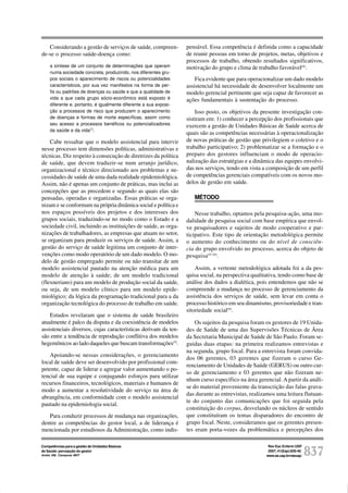 Rev Esc Enferm USP
2007; 41(Esp):835-40.
www.ee.usp.br/reeusp/ 837
Competências para a gestão de Unidades Básicas
de Saúde: percepção do gestor
André AM, Ciampone MHT
Considerando a gestão de serviços de saúde, compreen-
de-se o processo saúde-doença como:
a síntese de um conjunto de determinações que operam
numa sociedade concreta, produzindo, nos diferentes gru-
pos sociais o aparecimento de riscos ou potencialidades
característicos, por sua vez manifestos na forma de per-
fis ou padrões de doenças ou saúde e que a qualidade de
vida a que cada grupo sócio-econômico está exposto é
diferente e, portanto, é igualmente diferente a sua exposi-
ção a processos de risco que produzem o aparecimento
de doenças e formas de morte específicas, assim como
seu acesso a processos benéficos ou potencializadores
da saúde e da vida(7)
.
Cabe ressaltar que o modelo assistencial para intervir
nesse processo tem dimensões políticas, administrativas e
técnicas. Diz respeito à consecução de diretrizes da política
de saúde, que devem traduzir-se num arranjo jurídico,
organizacional e técnico direcionado aos problemas e ne-
cessidades de saúde de uma dada realidade epidemiológica.
Assim, não é apenas um conjunto de práticas, mas inclui as
concepções que as precedem e segundo as quais elas são
pensadas, operadas e organizadas. Essas práticas se orga-
nizam e se conformam na própria dinâmica social e política e
nos espaços possíveis dos projetos e dos interesses dos
grupos sociais, traduzindo-se no modo como o Estado e a
sociedade civil, incluindo as instituições de saúde, as orga-
nizações de trabalhadores, as empresas que atuam no setor,
se organizam para produzir os serviços de saúde. Assim, a
gestão do serviço de saúde legitima um conjunto de inter-
venções como modo operatório de um dado modelo. O mo-
delo de gestão empregado permite ou não transitar de um
modelo assistencial pautado na atenção médica para um
modelo de atenção à saúde; de um modelo tradicional
(flexneriano) para um modelo de produção social da saúde,
ou seja, de um modelo clínico para um modelo epide-
miológico; da lógica da programação tradicional para a da
organização tecnológica do processo de trabalho em saúde.
Estudos revelaram que o sistema de saúde brasileiro
atualmente é palco da disputa e da coexistência de modelos
assistenciais diversos, cujas características derivam da ten-
são entre a tendência de reprodução conflitiva dos modelos
hegemônicos ao lado daqueles que buscam transformações(5)
.
Apoiando-se nessas considerações, o gerenciamento
local de saúde deve ser desenvolvido por profissional com-
petente, capaz de liderar e agregar valor aumentando o po-
tencial de sua equipe e conjugando esforços para utilizar
recursos financeiros, tecnológicos, materiais e humanos de
modo a aumentar a resolutividade do serviço na área de
abrangência, em conformidade com o modelo assistencial
pautado na epidemiologia social.
Para conduzir processos de mudança nas organizações,
dentre as competências do gestor local, a de liderança é
mencionada por estudiosos da Administração, como indis-
pensável. Essa competência é definida como a capacidade
de reunir pessoas em torno de projetos, metas, objetivos e
processos de trabalho, obtendo resultados significativos,
motivação do grupo e clima de trabalho favorável(8)
.
Fica evidente que para operacionalizar um dado modelo
assistencial há necessidade de desenvolver localmente um
modelo gerencial pertinente que seja capaz de favorecer as
ações fundamentais à sustentação do processo.
Isso posto, os objetivos da presente investigação con-
sistiram em: 1) conhecer a percepção dos profissionais que
exercem a gestão de Unidades Básicas de Saúde acerca de
quais são as competências necessárias à operacionalização
de novas práticas de gestão que privilegiem o coletivo e o
trabalho participativo; 2) problematizar se a formação e o
preparo dos gestores influenciam o modo de operacio-
nalização das estratégias e a dinâmica das equipes envolvi-
das nos serviços, tendo em vista a composição de um perfil
de competências gerenciais compatíveis com os novos mo-
delos de gestão em saúde.
MÉTODO
Nesse trabalho, optamos pela pesquisa-ação, uma mo-
dalidade de pesquisa social com base empírica que envol-
ve pesquisadores e sujeitos de modo cooperativo e par-
ticipativo. Este tipo de orientação metodológica permite
o aumento do conhecimento ou do nível de consciên-
cia do grupo envolvido no processo, acerca do objeto de
pesquisa(9-10)
.
Assim, a vertente metodológica adotada foi a da pes-
quisa social, na perspectiva qualitativa, tendo como base de
análise dos dados a dialética, pois entendemos que não se
compreende a mudança no processo de gerenciamento da
assistência dos serviços de saúde, sem levar em conta o
processo histórico em seu dinamismo, provisoriedade e tran-
sitoriedade social(9)
.
Os sujeitos da pesquisa foram os gestores de 19 Unida-
des de Saúde de uma das Supervisões Técnicas de Área
da Secretaria Municipal de Saúde de São Paulo. Foram se-
guidas duas etapas: na primeira realizamos entrevistas e
na segunda, grupo focal. Para a entrevista foram convida-
dos 06 gerentes, 03 gerentes que fizeram o curso Ge-
renciamento de Unidades de Saúde (GERUS) ou outro cur-
so de gerenciamento e 03 gerentes que não fizeram ne-
nhum curso específico na área gerencial. A partir da análi-
se do material proveniente da transcrição das falas grava-
das durante as entrevistas, realizamos uma leitura flutuan-
te do conjunto das comunicações que foi seguida pela
constituição do corpus, desvelando os núcleos de sentido
que constituíram os temas disparadores do encontro de
grupo focal. Neste, consideramos que os gerentes presen-
tes eram porta-vozes da problemática e percepções dos
 
