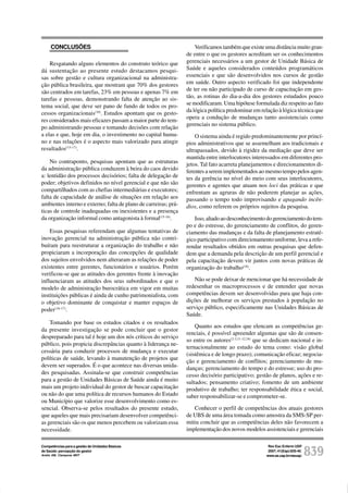 Rev Esc Enferm USP
2007; 41(Esp):835-40.
www.ee.usp.br/reeusp/ 839
Competências para a gestão de Unidades Básicas
de Saúde: percepção do gestor
André AM, Ciampone MHT
CONCLUSÕES
Resgatando alguns elementos do construto teórico que
dá sustentação ao presente estudo destacamos pesqui-
sas sobre gestão e cultura organizacional na administra-
ção pública brasileira, que mostram que 70% dos gestores
são centrados em tarefas, 23% em pessoas e apenas 7% em
tarefas e pessoas, demonstrando falta de atenção ao sis-
tema social, que deve ser pano de fundo de todos os pro-
cessos organizacionais(10)
. Estudos apontam que os gesto-
res considerados mais eficazes passam a maior parte do tem-
po administrando pessoas e tomando decisões com relação
a elas e que, hoje em dia, o investimento no capital huma-
no e nas relações é o aspecto mais valorizado para atingir
resultados(15-17)
.
No contraponto, pesquisas apontam que as estruturas
da administração pública conduzem à beira do caos devido
a: lentidão dos processos decisórios; falta de delegação de
poder; objetivos definidos no nível gerencial e que não são
compartilhados com as chefias intermediárias e executores;
falta de capacidade de análise de situações em relação aos
ambientes interno e externo; falta de plano de carreiras; prá-
ticas de controle inadequadas ou inexistentes e a presença
da organização informal como antagonista à formal(15-16)
.
Essas pesquisas referendam que algumas tentativas de
inovação gerencial na administração pública não contri-
buíram para reestruturar a organização do trabalho e não
propiciaram a incorporação das concepções de qualidade
dos sujeitos envolvidos nem alteraram as relações de poder
existentes entre gerentes, funcionários e usuários. Porém
verificou-se que as atitudes dos gerentes frente à inovação
influenciaram as atitudes dos seus subordinados e que o
modelo de administração burocrática em vigor em muitas
instituições públicas é ainda de cunho patrimonialista, com
o objetivo dominante de conquistar e manter espaços de
poder(16-17)
.
Tomando por base os estudos citados e os resultados
da presente investigação se pode concluir que o gestor
despreparado para tal é hoje um dos nós críticos do serviço
público, pois propicia discrepâncias quanto à liderança ne-
cessária para conduzir processos de mudança e executar
políticas de saúde, levando à manutenção de projetos que
devem ser superados. É o que acontece nas diversas unida-
des pesquisadas. Assinala-se que construir competências
para a gestão de Unidades Básicas de Saúde ainda é muito
mais um projeto individual do gestor de buscar capacitação
ou não do que uma política de recursos humanos do Estado
ou Município que valorize esse desenvolvimento como es-
sencial. Observa-se pelos resultados do presente estudo,
que aqueles que mais precisariam desenvolver competênci-
as gerenciais são os que menos percebem ou valorizam essa
necessidade.
Verificamos também que existe uma distância muito gran-
de entre o que os gestores acreditam ser os conhecimentos
gerenciais necessários a um gestor de Unidade Básica de
Saúde e aqueles considerados conteúdos programáticos
essenciais e que são desenvolvidos nos cursos de gestão
em saúde. Outro aspecto verificado foi que independente
de ter ou não participado de curso de capacitação em ges-
tão, as rotinas do dia-a-dia dos gestores estudados pouco
se modificaram. Uma hipótese formulada diz respeito ao fato
da lógica política predominar em relação à lógica técnica que
opera a condução de mudanças tanto assistenciais como
gerenciais no sistema público.
O sistema ainda é regido predominantemente por princí-
pios administrativos que se assemelham aos tradicionais e
ultrapassados, devido à rigidez da mediação que deve ser
mantida entre interlocutores interessados em diferentes pro-
jetos. Tal fato acarreta planejamentos e direcionamentos di-
ferentes a serem implementados ao mesmo tempo pelos agen-
tes da gerência no nível do meio com seus interlocutores,
gerentes e agentes que atuam nos loci das práticas e que
enfrentam as agruras de não poderem planejar as ações,
passando o tempo todo improvisando e apagando incên-
dios, como referem os próprios sujeitos da pesquisa.
Isso,aliadoaodesconhecimentodogerenciamentodotem-
po e do estresse, do gerenciamento de conflitos, do geren-
ciamento das mudanças e da falta de planejamento estraté-
gico participativo com direcionamento uniforme, leva a refe-
rendar resultados obtidos em outras pesquisas que defen-
dem que a demanda pela descrição de um perfil gerencial e
pela capacitação devem vir juntos com novas práticas de
organização do trabalho(18)
.
Não se pode deixar de mencionar que há necessidade de
redesenhar os macroprocessos e de entender que novas
competências devem ser desenvolvidas para que haja con-
dições de melhorar os serviços prestados à população no
serviço público, especificamente nas Unidades Básicas de
Saúde.
Quanto aos estudos que elencam as competências ge-
renciais, é possível apreender algumas que são de consen-
so entre os autores(2-3,11-12,18)
que se dedicam nacional e in-
ternacionalmente ao estudo do tema como: visão global
(sistêmica e de longo prazo); comunicação eficaz; negocia-
ção e gerenciamento de conflitos; gerenciamento de mu-
danças; gerenciamento do tempo e do estresse; uso do pro-
cesso decisório participativo; gestão de planos, ações e re-
sultados; pensamento criativo; fomento de um ambiente
produtivo de trabalho; ter responsabilidade ética e social,
saber responsabilizar-se e comprometer-se.
Conhecer o perfil de competências dos atuais gestores
de UBS de uma área tomada como amostra da SMS-SP per-
mitiu concluir que as competências deles não favorecem a
implementação dos novos modelos assistenciais e gerenciais
 