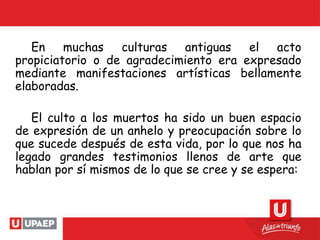 En muchas culturas antiguas el acto
propiciatorio o de agradecimiento era expresado
mediante manifestaciones artísticas bellamente
elaboradas.
El culto a los muertos ha sido un buen espacio
de expresión de un anhelo y preocupación sobre lo
que sucede después de esta vida, por lo que nos ha
legado grandes testimonios llenos de arte que
hablan por sí mismos de lo que se cree y se espera:
 