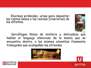 Enormes pirámides, urnas para depositar
los restos óseos o las cenizas (cinerarias) de
los difuntos.
Sarcófagos llenos de misterio y delicadeza que
hablan el lenguaje silencioso de la momia que se
encuentra dentro, o los mismos utensilios finamente
trabajados que acompañan las ofrendas.
 