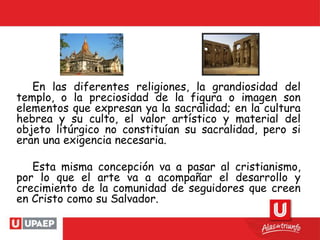 En las diferentes religiones, la grandiosidad del
templo, o la preciosidad de la figura o imagen son
elementos que expresan ya la sacralidad; en la cultura
hebrea y su culto, el valor artístico y material del
objeto litúrgico no constituían su sacralidad, pero si
eran una exigencia necesaria.
Esta misma concepción va a pasar al cristianismo,
por lo que el arte va a acompañar el desarrollo y
crecimiento de la comunidad de seguidores que creen
en Cristo como su Salvador.
 