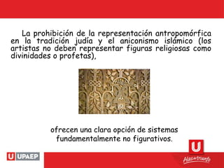 La prohibición de la representación antropomórfica
en la tradición judía y el aniconismo islámico (los
artistas no deben representar figuras religiosas como
divinidades o profetas),
ofrecen una clara opción de sistemas
fundamentalmente no figurativos.
 